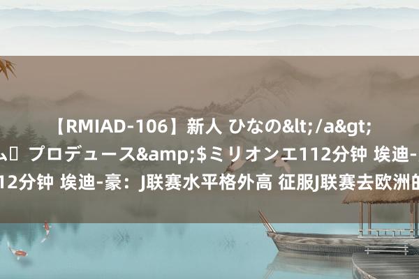 【RMIAD-106】新人 ひなの</a>2008-06-04ケイ・エム・プロデュース&$ミリオンエ112分钟 埃迪-豪：J联赛水平格外高 征服J联赛去欧洲的球员还会加多