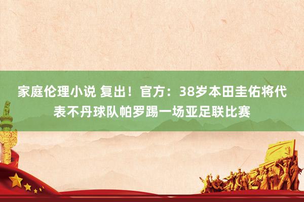 家庭伦理小说 复出！官方：38岁本田圭佑将代表不丹球队帕罗踢一场亚足联比赛