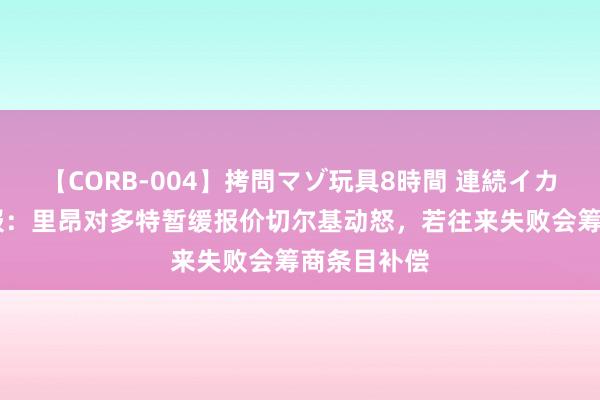 【CORB-004】拷問マゾ玩具8時間 連続イカせ調教 队报：里昂对多特暂缓报价切尔基动怒，若往来失败会筹商条目补偿