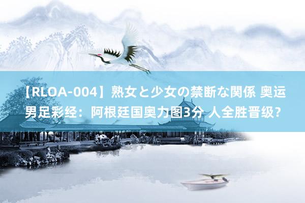 【RLOA-004】熟女と少女の禁断な関係 奥运男足彩经：阿根廷国奥力图3分 人全胜晋级？