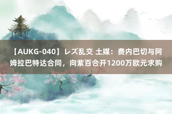 【AUKG-040】レズ乱交 土媒：费内巴切与阿姆拉巴特达合同，向紫百合开1200万欧元求购