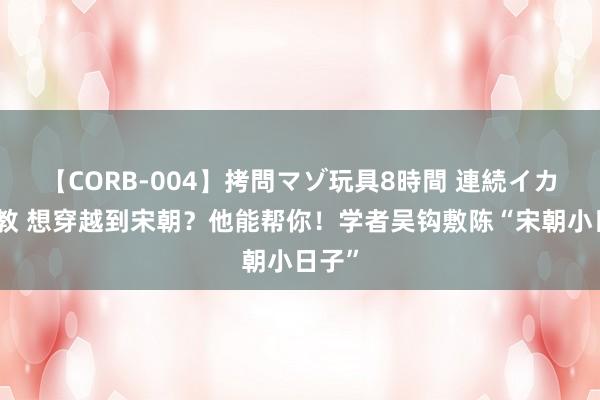 【CORB-004】拷問マゾ玩具8時間 連続イカせ調教 想穿越到宋朝？他能帮你！学者吴钩敷陈“宋朝小日子”