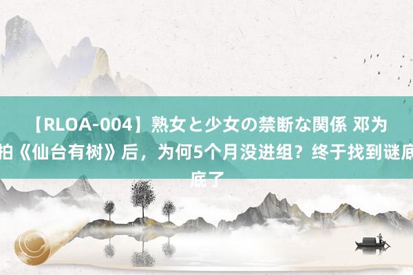 【RLOA-004】熟女と少女の禁断な関係 邓为接拍《仙台有树》后，为何5个月没进组？终于找到谜底了