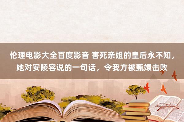 伦理电影大全百度影音 害死亲姐的皇后永不知，她对安陵容说的一句话，令我方被甄嬛击败