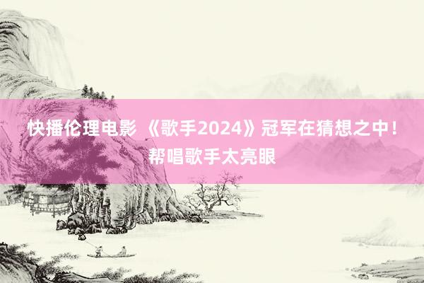 快播伦理电影 《歌手2024》冠军在猜想之中！帮唱歌手太亮眼