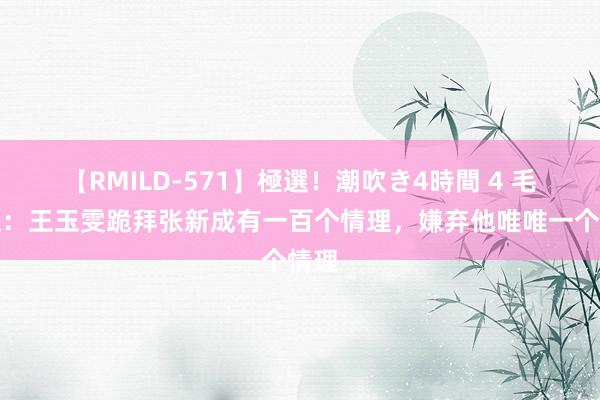 【RMILD-571】極選！潮吹き4時間 4 毛雪汪：王玉雯跪拜张新成有一百个情理，嫌弃他唯唯一个情理