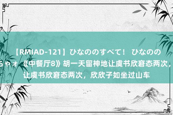 【RMIAD-121】ひなののすべて！ ひなののHをいっぱい見せちゃォ 《中餐厅8》胡一天留神地让虞书欣窘态两次，欣欣子如坐过山车