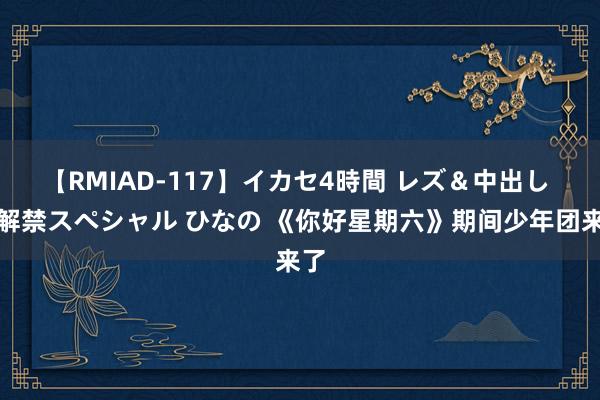 【RMIAD-117】イカセ4時間 レズ＆中出し 初解禁スペシャル ひなの 《你好星期六》期间少年团来了