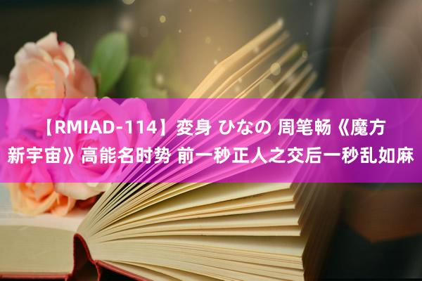 【RMIAD-114】変身 ひなの 周笔畅《魔方新宇宙》高能名时势 前一秒正人之交后一秒乱如麻