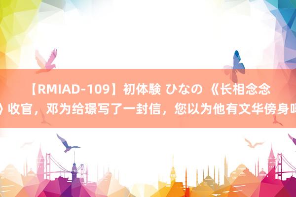 【RMIAD-109】初体験 ひなの 《长相念念》收官，邓为给璟写了一封信，您以为他有文华傍身吗