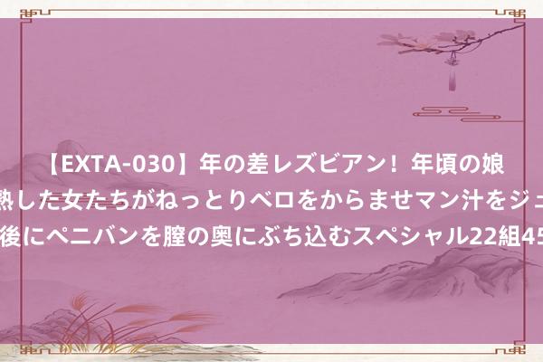 【EXTA-030】年の差レズビアン！年頃の娘たちとお母さんくらいの熟した女たちがねっとりベロをからませマン汁をジュルジュル舐め合った後にペニバンを膣の奥にぶち込むスペシャル22組45名4時間 艺鑫鑫影视OST歌曲《青花》上线，青花不悔，终为你开！