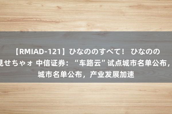 【RMIAD-121】ひなののすべて！ ひなののHをいっぱい見せちゃォ 中信证券：“车路云”试点城市名单公布，产业发展加速