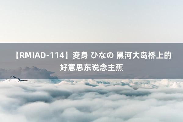 【RMIAD-114】変身 ひなの 黑河大岛桥上的好意思东说念主蕉