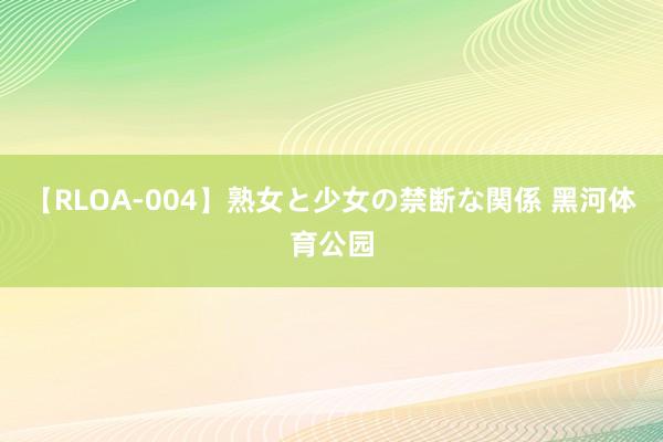 【RLOA-004】熟女と少女の禁断な関係 黑河体育公园