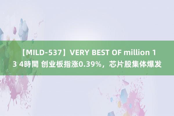 【MILD-537】VERY BEST OF million 13 4時間 创业板指涨0.39%，芯片股集体爆发