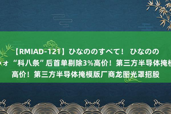 【RMIAD-121】ひなののすべて！ ひなののHをいっぱい見せちゃォ “科八条”后首单剔除3%高价！第三方半导体掩模版厂商龙图光罩招股