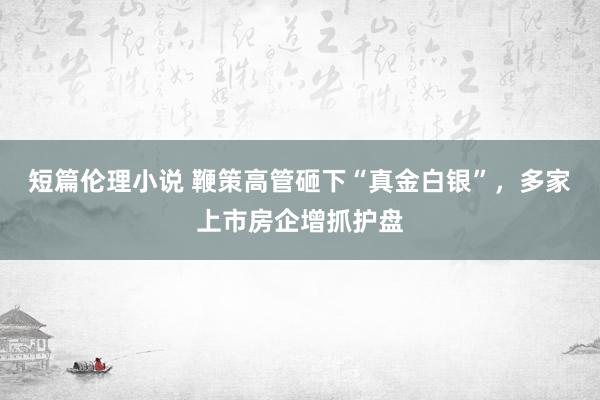 短篇伦理小说 鞭策高管砸下“真金白银”，多家上市房企增抓护盘