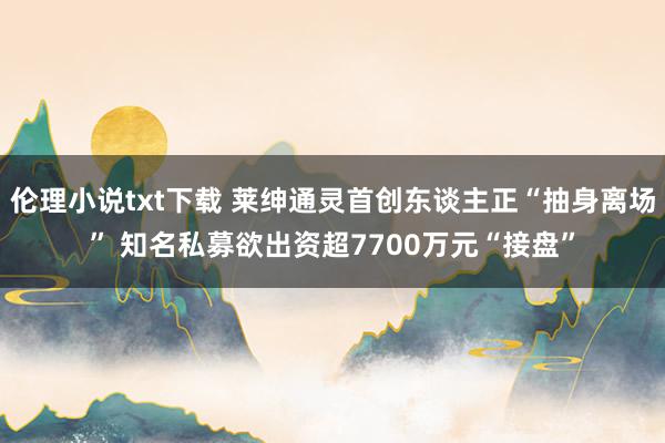 伦理小说txt下载 莱绅通灵首创东谈主正“抽身离场” 知名私募欲出资超7700万元“接盘”