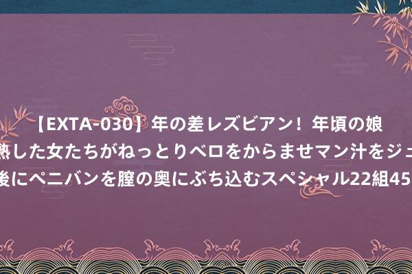 【EXTA-030】年の差レズビアン！年頃の娘たちとお母さんくらいの熟した女たちがねっとりベロをからませマン汁をジュルジュル舐め合った後にペニバンを膣の奥にぶち込むスペシャル22組45名4時間 银行股演出“万绿丛中少量红”，鼎新高后上车还来得及吗