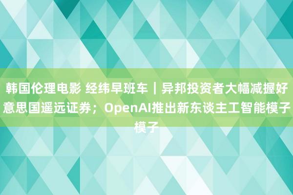 韩国伦理电影 经纬早班车｜异邦投资者大幅减握好意思国遥远证券；OpenAI推出新东谈主工智能模子