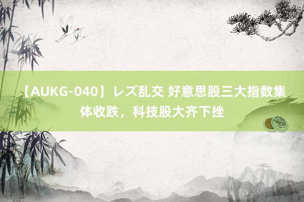 【AUKG-040】レズ乱交 好意思股三大指数集体收跌，科技股大齐下挫