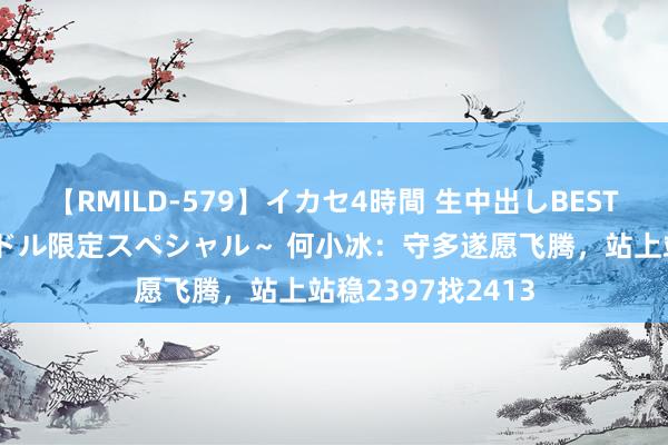 【RMILD-579】イカセ4時間 生中出しBEST ～カリスマアイドル限定スペシャル～ 何小冰：守多遂愿飞腾，站上站稳2397找2413