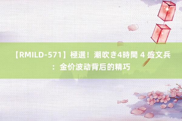 【RMILD-571】極選！潮吹き4時間 4 盛文兵：金价波动背后的精巧