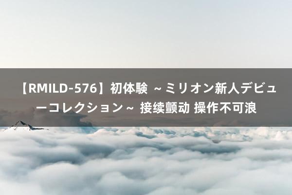 【RMILD-576】初体験 ～ミリオン新人デビューコレクション～ 接续颤动 操作不可浪