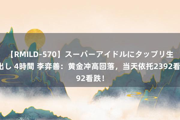 【RMILD-570】スーパーアイドルにタップリ生中出し 4時間 李弈善：黄金冲高回落，当天依托2392看跌！