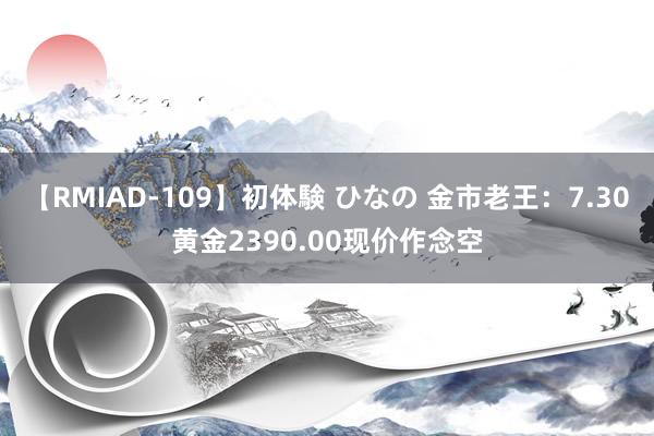 【RMIAD-109】初体験 ひなの 金市老王：7.30黄金2390.00现价作念空