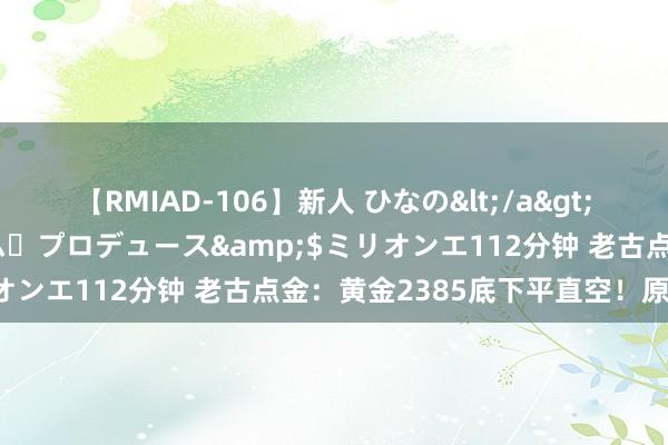 【RMIAD-106】新人 ひなの</a>2008-06-04ケイ・エム・プロデュース&$ミリオンエ112分钟 老古点金：黄金2385底下平直空！原油看跌