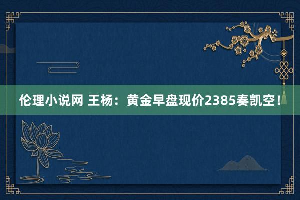 伦理小说网 王杨：黄金早盘现价2385奏凯空！