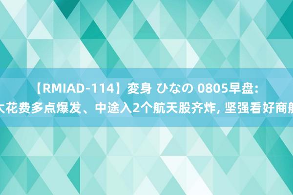 【RMIAD-114】変身 ひなの 0805早盘: 大花费多点爆发、中途入2个航天股齐炸， 坚强看好商航