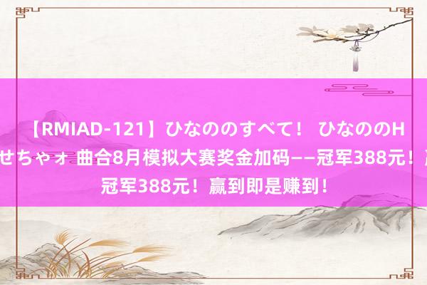 【RMIAD-121】ひなののすべて！ ひなののHをいっぱい見せちゃォ 曲合8月模拟大赛奖金加码——冠军388元！赢到即是赚到！