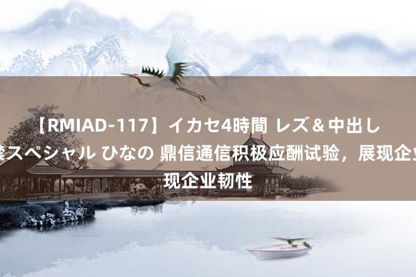 【RMIAD-117】イカセ4時間 レズ＆中出し 初解禁スペシャル ひなの 鼎信通信积极应酬试验，展现企业韧性