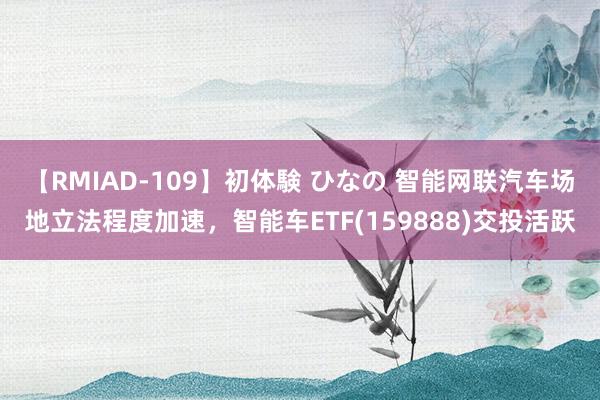 【RMIAD-109】初体験 ひなの 智能网联汽车场地立法程度加速，智能车ETF(159888)交投活跃