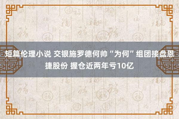 短篇伦理小说 交银施罗德何帅“为何”组团接盘恩捷股份 握仓近两年亏10亿