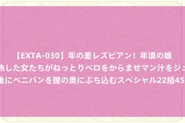 【EXTA-030】年の差レズビアン！年頃の娘たちとお母さんくらいの熟した女たちがねっとりベロをからませマン汁をジュルジュル舐め合った後にペニバンを膣の奥にぶち込むスペシャル22組45名4時間 又一个卖出信号？“老债王”发话：应该辩论逢高卖出了！