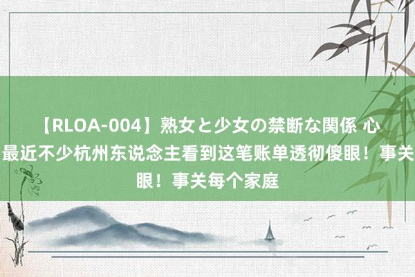 【RLOA-004】熟女と少女の禁断な関係 心态崩了！最近不少杭州东说念主看到这笔账单透彻傻眼！事关每个家庭