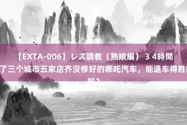 【EXTA-006】レズ調教（熟娘編） 3 4時間 跑了三个城市五家店齐没修好的哪吒汽车，能退车得胜吗？