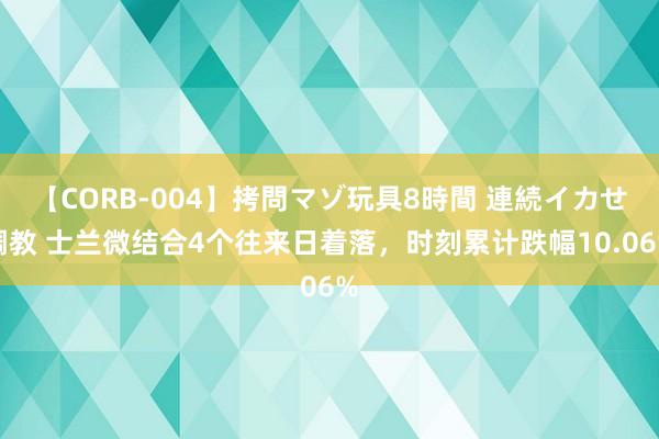 【CORB-004】拷問マゾ玩具8時間 連続イカせ調教 士兰微结合4个往来日着落，时刻累计跌幅10.06%