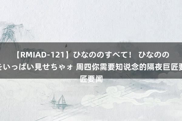 【RMIAD-121】ひなののすべて！ ひなののHをいっぱい見せちゃォ 周四你需要知说念的隔夜巨匠要闻