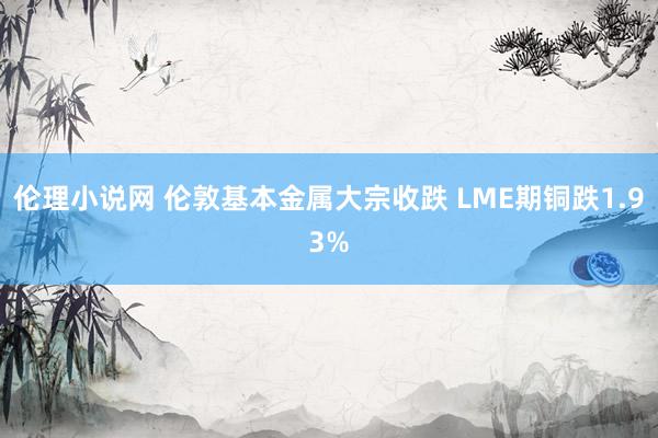 伦理小说网 伦敦基本金属大宗收跌 LME期铜跌1.93%