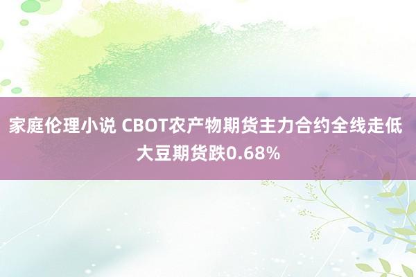 家庭伦理小说 CBOT农产物期货主力合约全线走低 大豆期货跌0.68%