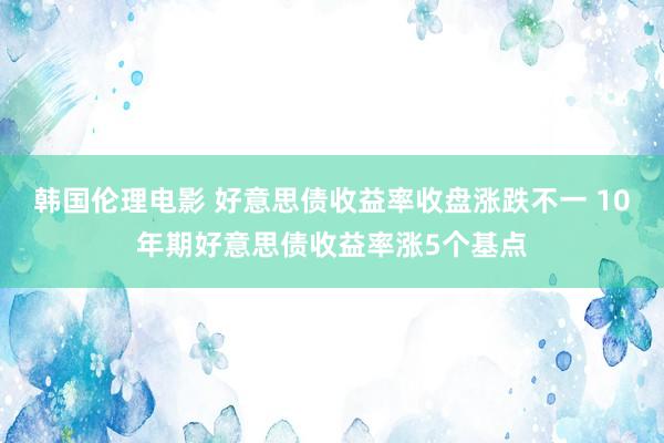 韩国伦理电影 好意思债收益率收盘涨跌不一 10年期好意思债收益率涨5个基点