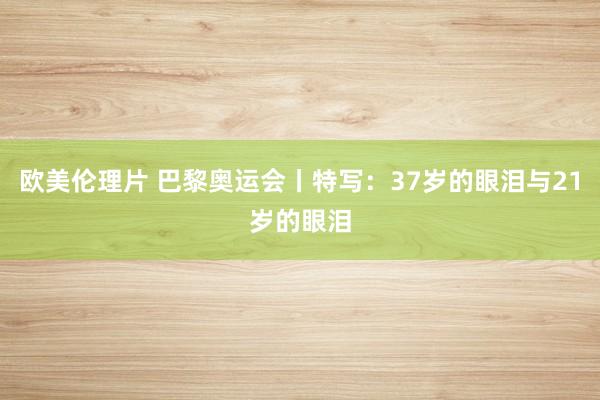 欧美伦理片 巴黎奥运会丨特写：37岁的眼泪与21岁的眼泪