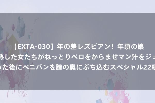 【EXTA-030】年の差レズビアン！年頃の娘たちとお母さんくらいの熟した女たちがねっとりベロをからませマン汁をジュルジュル舐め合った後にペニバンを膣の奥にぶち込むスペシャル22組45名4時間 户外引导真的“膂力好就行”吗？