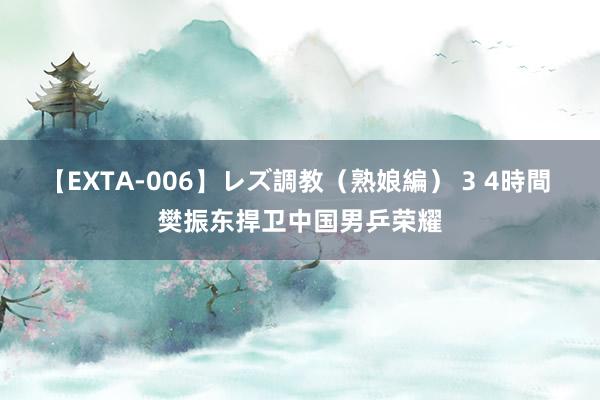 【EXTA-006】レズ調教（熟娘編） 3 4時間 樊振东捍卫中国男乒荣耀