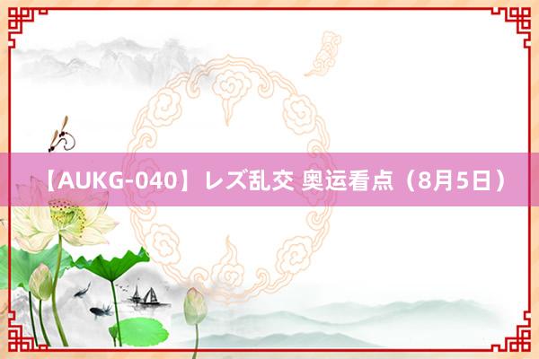 【AUKG-040】レズ乱交 奥运看点（8月5日）