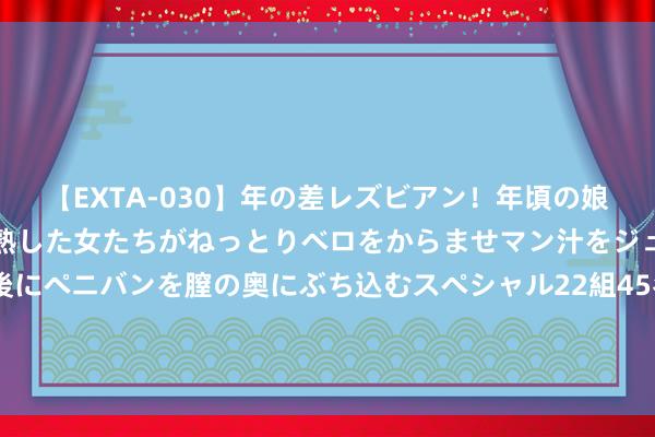 【EXTA-030】年の差レズビアン！年頃の娘たちとお母さんくらいの熟した女たちがねっとりベロをからませマン汁をジュルジュル舐め合った後にペニバンを膣の奥にぶち込むスペシャル22組45名4時間 宏英智能新注册《环卫洗扫车拒绝软件V1.0》项主义软件文章权